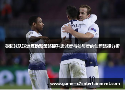 英超球队球迷互动新策略提升忠诚度与参与度的创新路径分析