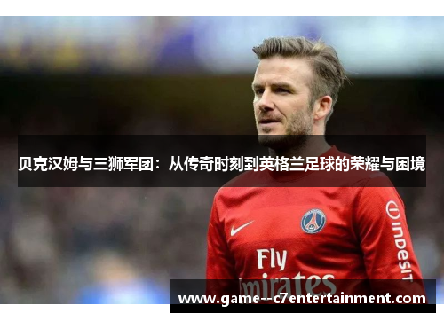 贝克汉姆与三狮军团:从传奇时刻到英格兰足球的荣耀与困境 贝克汉姆与三狮军团:从传奇时刻到英格兰足球的荣耀与困境
