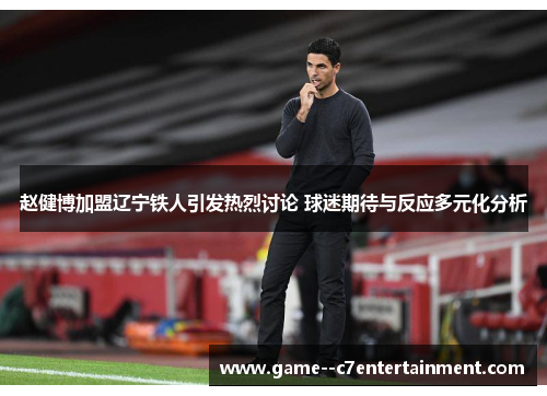 赵健博加盟辽宁铁人引发热烈讨论 球迷期待与反应多元化分析