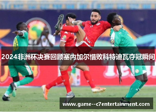 2024非洲杯决赛回顾塞内加尔惜败科特迪瓦夺冠瞬间