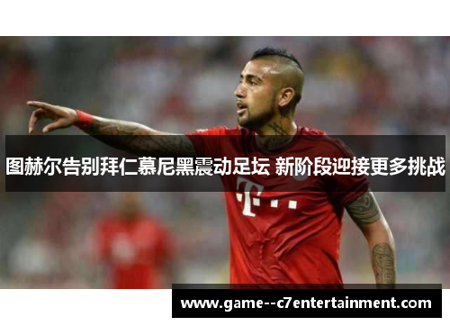 图赫尔告别拜仁慕尼黑震动足坛 新阶段迎接更多挑战