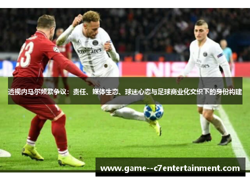 透视内马尔频繁争议：责任、媒体生态、球迷心态与足球商业化交织下的身份构建