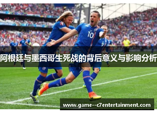 阿根廷与墨西哥生死战的背后意义与影响分析